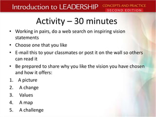 Activity – 30 minutes
• Working in pairs, do a web search on inspiring vision
statements
• Choose one that you like
• E-mail this to your classmates or post it on the wall so others
can read it
• Be prepared to share why you like the vision you have chosen
and how it offers:
1. A picture
2. A change
3. Values
4. A map
5. A challenge

 