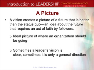 A Picture
• A vision creates a picture of a future that is better
than the status quo—an idea about the future
that requires an act of faith by followers.
o Ideal picture of where an organization should
be going
o Sometimes a leader’s vision is
clear, sometimes it is only a general direction

© 2012 SAGE Publications, Inc.

 