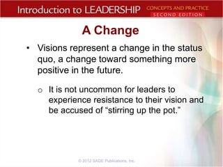 A Change
• Visions represent a change in the status
quo, a change toward something more
positive in the future.
o It is not uncommon for leaders to
experience resistance to their vision and
be accused of “stirring up the pot.”

© 2012 SAGE Publications, Inc.

 