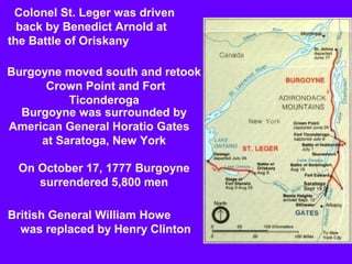Colonel St. Leger was driven
back by Benedict Arnold at
the Battle of Oriskany
Burgoyne moved south and retook
Crown Point and Fort
Ticonderoga
Burgoyne was surrounded by
American General Horatio Gates
at Saratoga, New York
On October 17, 1777 Burgoyne
surrendered 5,800 men
British General William Howe
was replaced by Henry Clinton

 