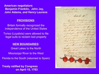 American negotiators
Benjamin Franklin, John Jay,
John Adams, and Henry Laurens
PROVISIONS:
Britain formally recognized the
independence of the United States
Tories (Loyalists) were allowed to file
legal suits to reclaim lost property
NEW BOUNDARIES:
Great Lakes to the North
Mississippi River to the West
Florida to the South (returned to Spain)
Treaty ratified by Congress
on April 15, 1783

 