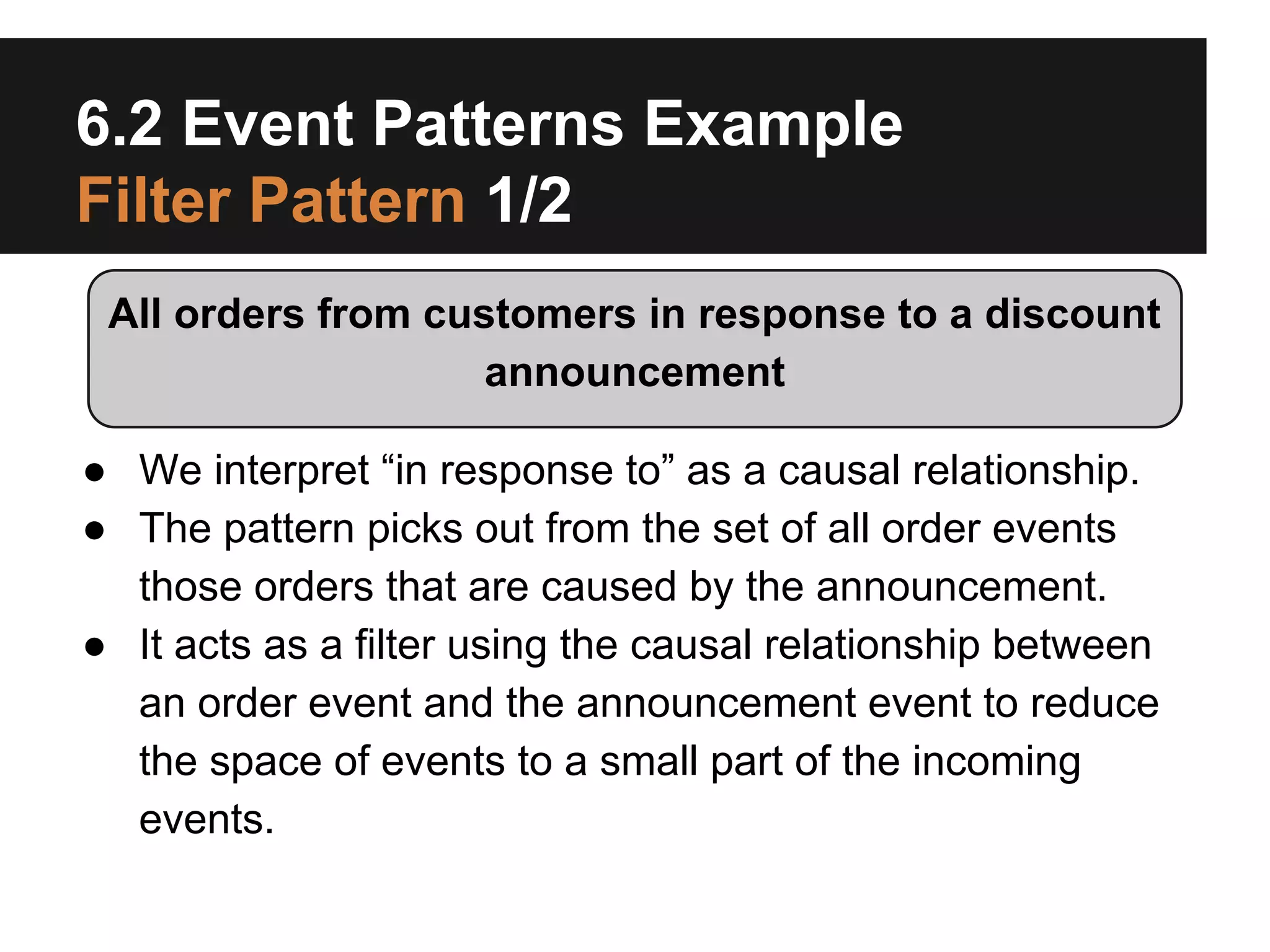 6.2 Event Patterns Example
Filter Pattern 1/2
All orders from customers in response to a discount
announcement
● We interpret “in response to” as a causal relationship.
● The pattern picks out from the set of all order events
those orders that are caused by the announcement.
● It acts as a filter using the causal relationship between
an order event and the announcement event to reduce
the space of events to a small part of the incoming
events.

 