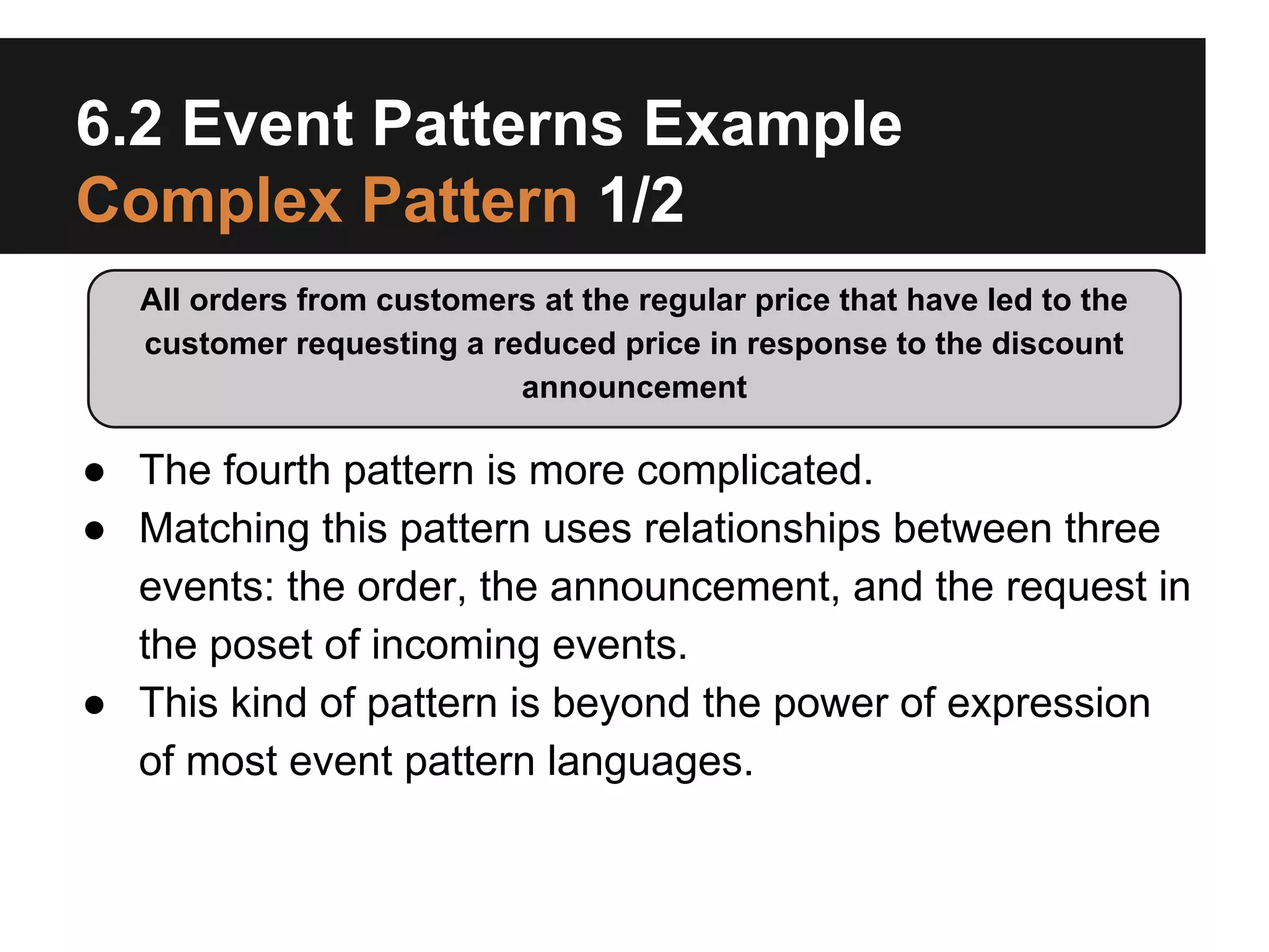 6.2 Event Patterns Example
Complex Pattern 1/2
All orders from customers at the regular price that have led to the
customer requesting a reduced price in response to the discount
announcement

● The fourth pattern is more complicated.
● Matching this pattern uses relationships between three
events: the order, the announcement, and the request in
the poset of incoming events.
● This kind of pattern is beyond the power of expression
of most event pattern languages.

 