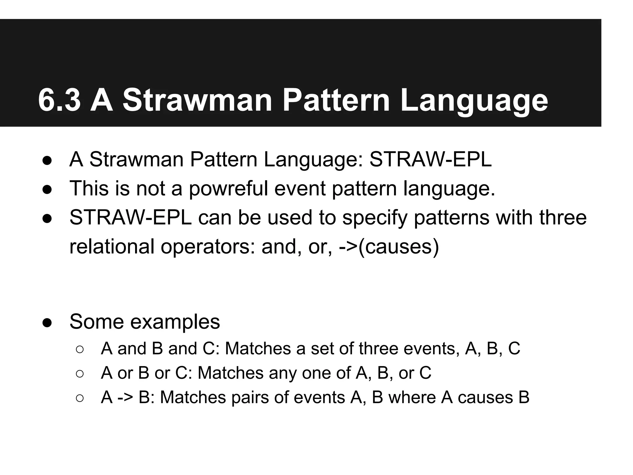 6.3 A Strawman Pattern Language
● A Strawman Pattern Language: STRAW-EPL
● This is not a powreful event pattern language.
● STRAW-EPL can be used to specify patterns with three
relational operators: and, or, ->(causes)

● Some examples
○ A and B and C: Matches a set of three events, A, B, C
○ A or B or C: Matches any one of A, B, or C
○ A -> B: Matches pairs of events A, B where A causes B

 