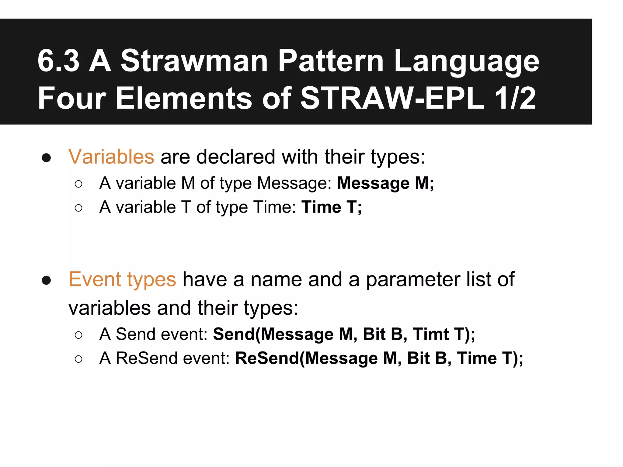 6.3 A Strawman Pattern Language
Four Elements of STRAW-EPL 1/2
● Variables are declared with their types:
○ A variable M of type Message: Message M;
○ A variable T of type Time: Time T;

● Event types have a name and a parameter list of
variables and their types:
○ A Send event: Send(Message M, Bit B, Timt T);
○ A ReSend event: ReSend(Message M, Bit B, Time T);

 