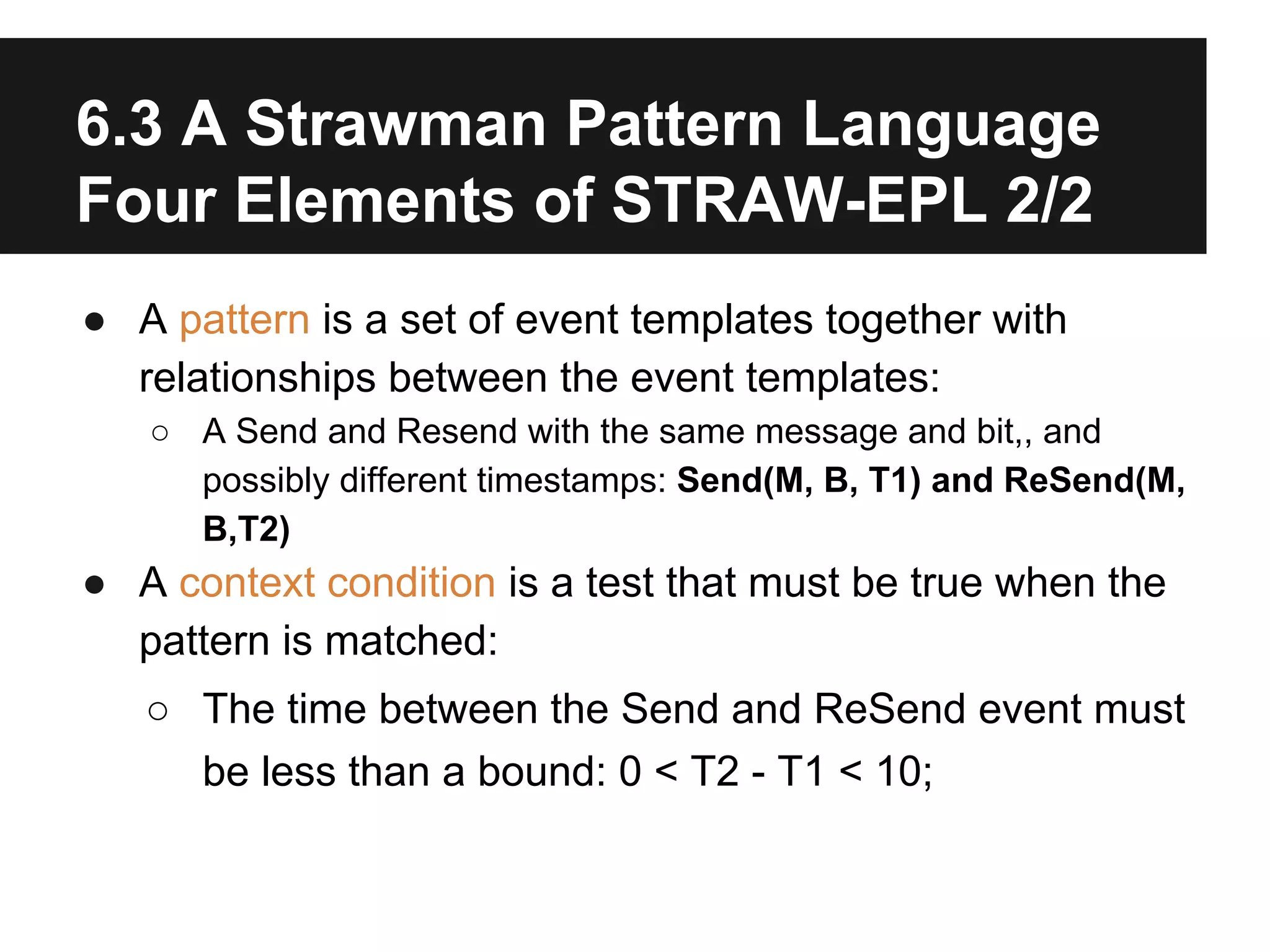 6.3 A Strawman Pattern Language
Four Elements of STRAW-EPL 2/2
● A pattern is a set of event templates together with
relationships between the event templates:
○ A Send and Resend with the same message and bit,, and
possibly different timestamps: Send(M, B, T1) and ReSend(M,
B,T2)

● A context condition is a test that must be true when the
pattern is matched:
○ The time between the Send and ReSend event must
be less than a bound: 0 < T2 - T1 < 10;

 
