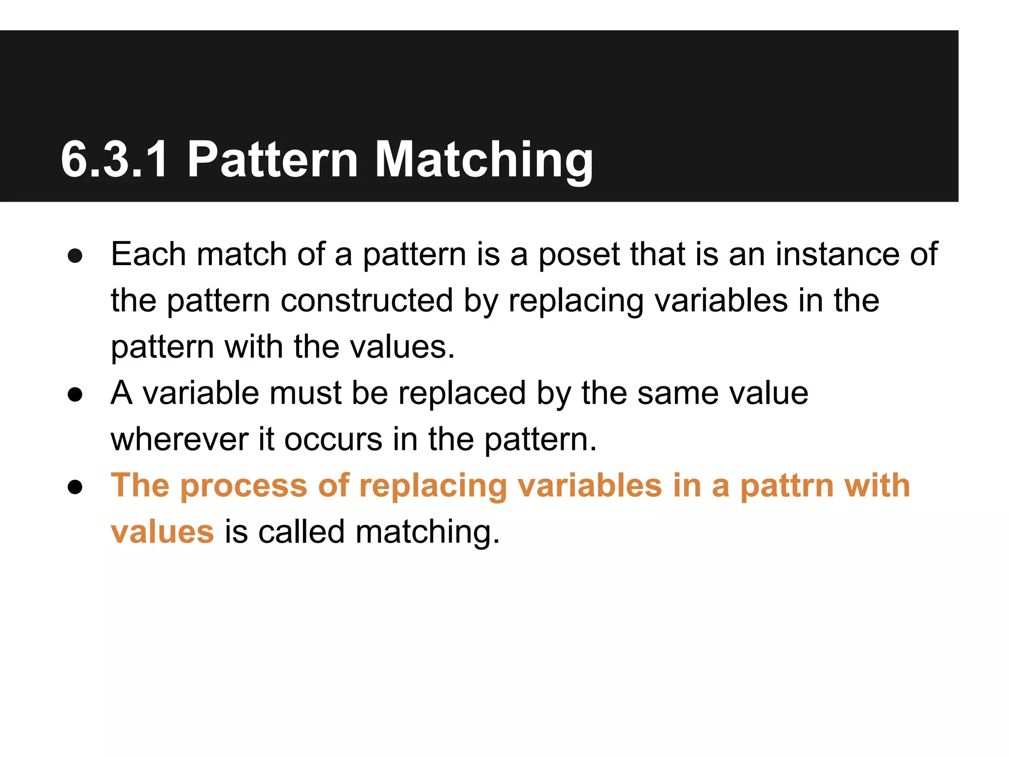 6.3.1 Pattern Matching
● Each match of a pattern is a poset that is an instance of
the pattern constructed by replacing variables in the
pattern with the values.
● A variable must be replaced by the same value
wherever it occurs in the pattern.
● The process of replacing variables in a pattrn with
values is called matching.

 
