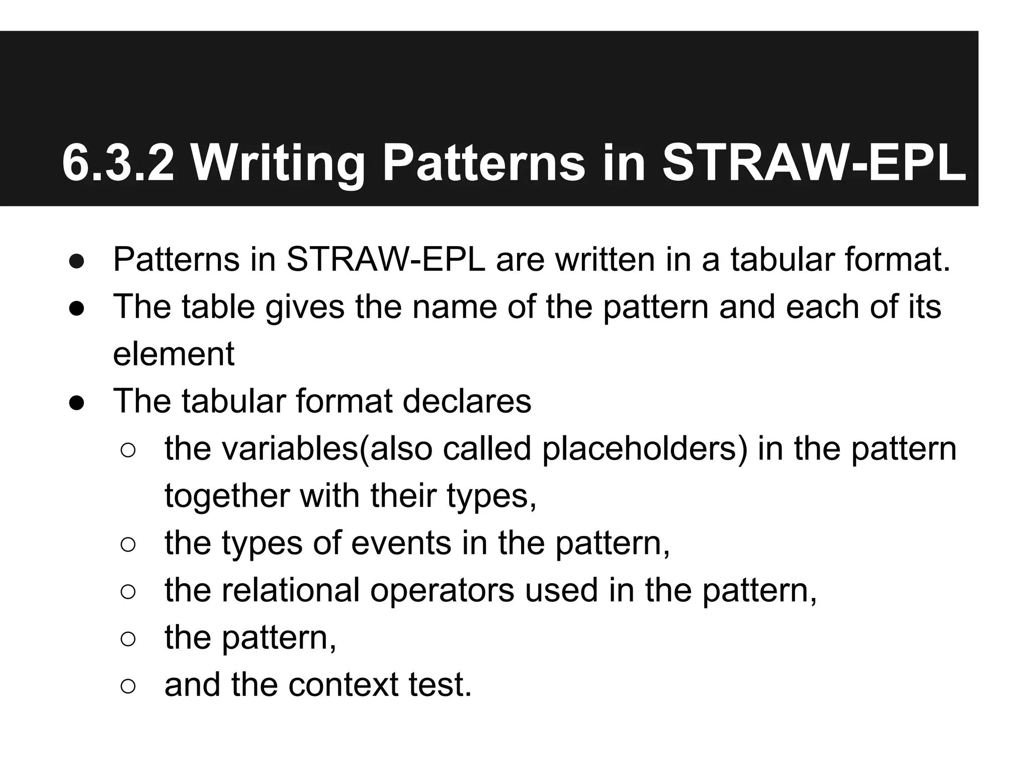 6.3.2 Writing Patterns in STRAW-EPL
● Patterns in STRAW-EPL are written in a tabular format.
● The table gives the name of the pattern and each of its
element
● The tabular format declares
○ the variables(also called placeholders) in the pattern
together with their types,
○ the types of events in the pattern,
○ the relational operators used in the pattern,
○ the pattern,
○ and the context test.

 