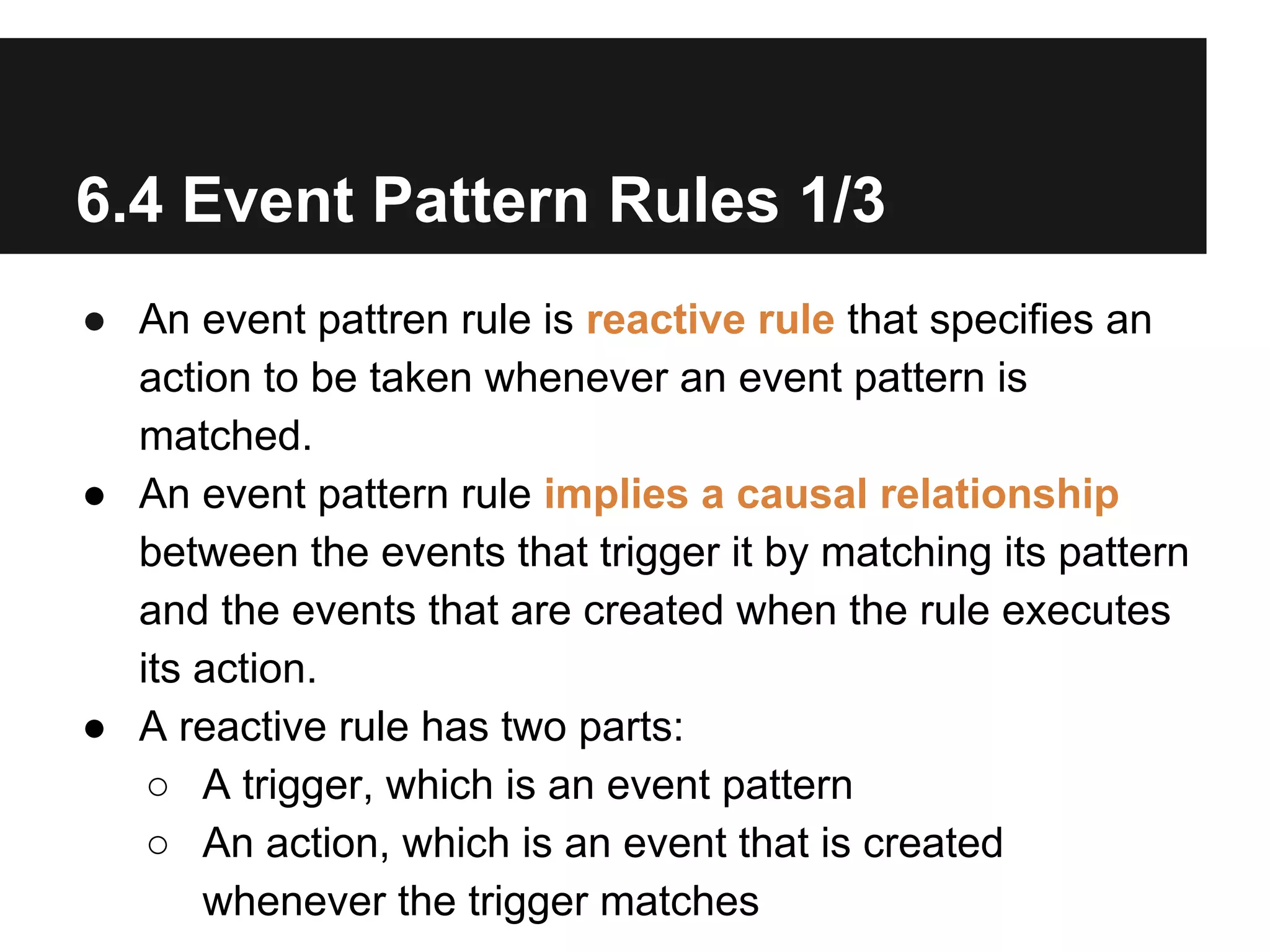6.4 Event Pattern Rules 1/3
● An event pattren rule is reactive rule that specifies an
action to be taken whenever an event pattern is
matched.
● An event pattern rule implies a causal relationship
between the events that trigger it by matching its pattern
and the events that are created when the rule executes
its action.
● A reactive rule has two parts:
○ A trigger, which is an event pattern
○ An action, which is an event that is created
whenever the trigger matches

 
