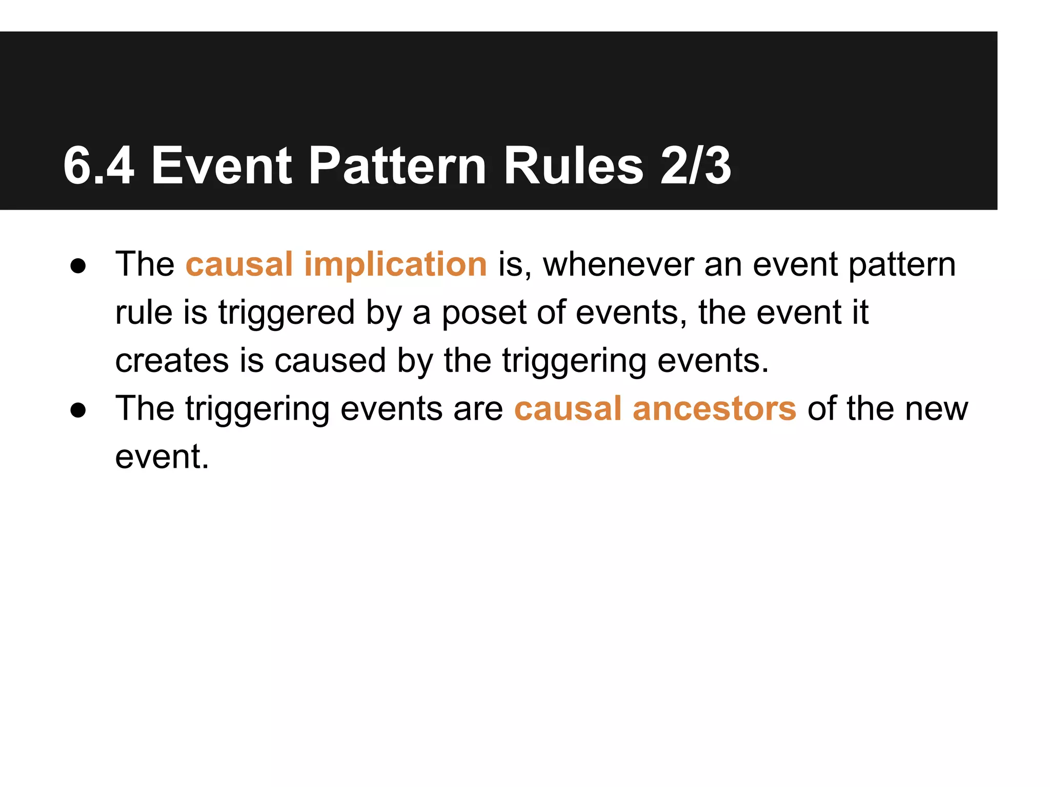 6.4 Event Pattern Rules 2/3
● The causal implication is, whenever an event pattern
rule is triggered by a poset of events, the event it
creates is caused by the triggering events.
● The triggering events are causal ancestors of the new
event.

 