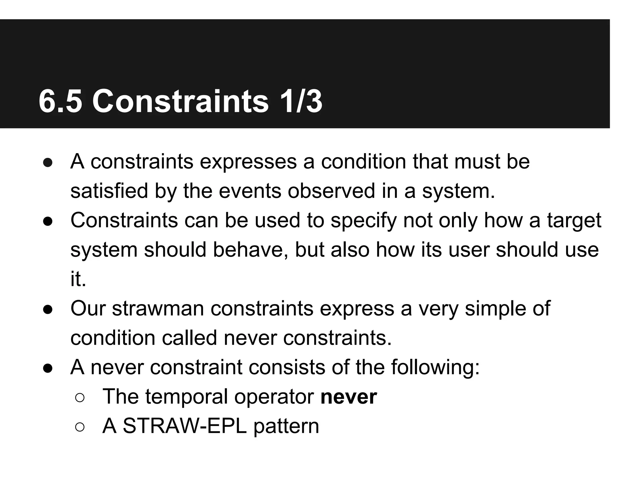 6.5 Constraints 1/3
● A constraints expresses a condition that must be
satisfied by the events observed in a system.
● Constraints can be used to specify not only how a target
system should behave, but also how its user should use
it.
● Our strawman constraints express a very simple of
condition called never constraints.
● A never constraint consists of the following:
○ The temporal operator never
○ A STRAW-EPL pattern

 