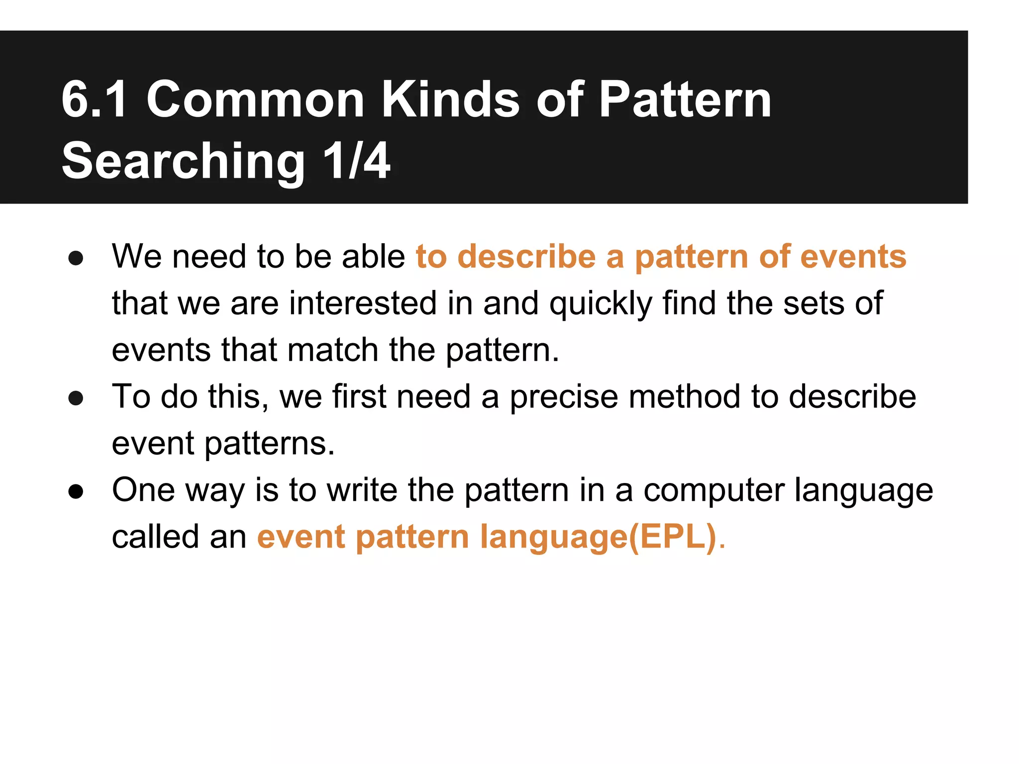 6.1 Common Kinds of Pattern
Searching 1/4
● We need to be able to describe a pattern of events
that we are interested in and quickly find the sets of
events that match the pattern.
● To do this, we first need a precise method to describe
event patterns.
● One way is to write the pattern in a computer language
called an event pattern language(EPL).

 