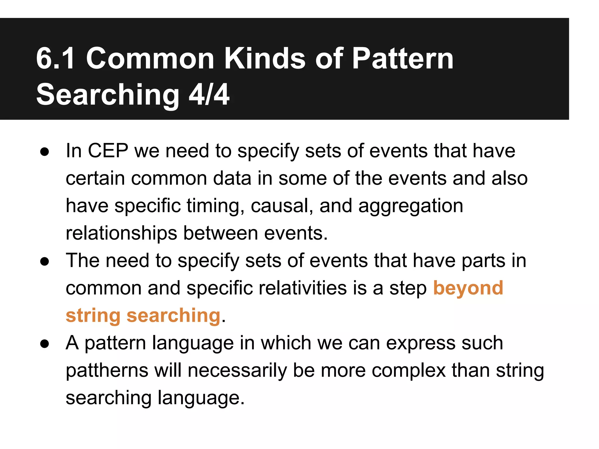 6.1 Common Kinds of Pattern
Searching 4/4
● In CEP we need to specify sets of events that have
certain common data in some of the events and also
have specific timing, causal, and aggregation
relationships between events.
● The need to specify sets of events that have parts in
common and specific relativities is a step beyond
string searching.
● A pattern language in which we can express such
pattherns will necessarily be more complex than string
searching language.

 