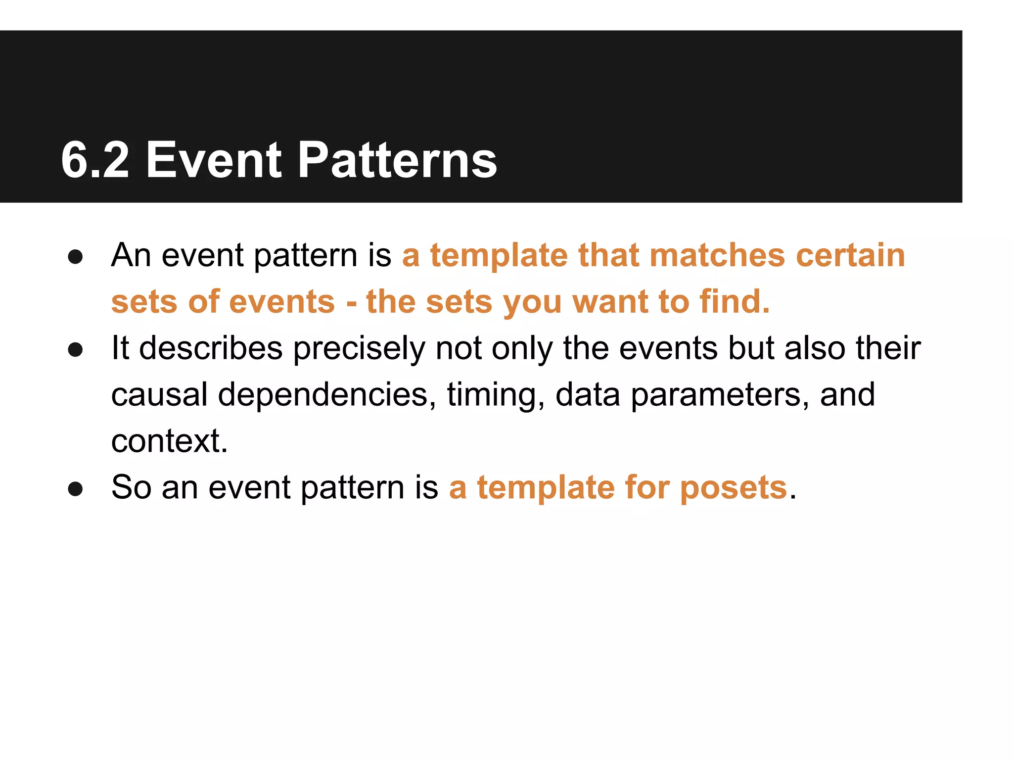 6.2 Event Patterns
● An event pattern is a template that matches certain
sets of events - the sets you want to find.
● It describes precisely not only the events but also their
causal dependencies, timing, data parameters, and
context.
● So an event pattern is a template for posets.

 