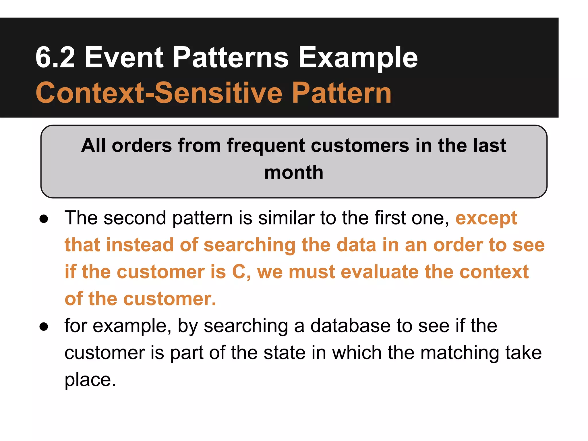 6.2 Event Patterns Example
Context-Sensitive Pattern
All orders from frequent customers in the last
month
● The second pattern is similar to the first one, except
that instead of searching the data in an order to see
if the customer is C, we must evaluate the context
of the customer.
● for example, by searching a database to see if the
customer is part of the state in which the matching take
place.

 