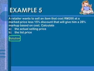 EXAMPLE 5
A retailer wants to sell an item that cost RM200 at a
marked price less 15% discount that will give him a 28%
markup based on cost. Calculate
a) the actual selling price
b) the list price
Solution

 