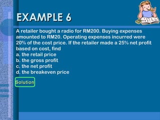 EXAMPLE 6
A retailer bought a radio for RM200. Buying expenses
amounted to RM20. Operating expenses incurred were
20% of the cost price. If the retailer made a 25% net profit
based on cost, find
a. the retail price
b. the gross profit
c. the net profit
d. the breakeven price
Solution

 