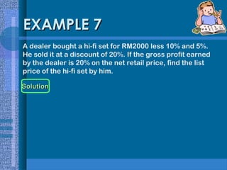 EXAMPLE 7
A dealer bought a hi-fi set for RM2000 less 10% and 5%.
He sold it at a discount of 20%. If the gross profit earned
by the dealer is 20% on the net retail price, find the list
price of the hi-fi set by him.
Solution

 