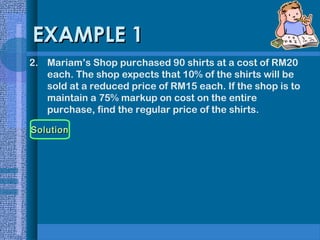 EXAMPLE 1
2. Mariam’s Shop purchased 90 shirts at a cost of RM20
each. The shop expects that 10% of the shirts will be
sold at a reduced price of RM15 each. If the shop is to
maintain a 75% markup on cost on the entire
purchase, find the regular price of the shirts.
Solution

 