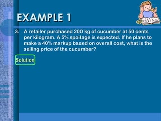 EXAMPLE 1
3. A retailer purchased 200 kg of cucumber at 50 cents
per kilogram. A 5% spoilage is expected. If he plans to
make a 40% markup based on overall cost, what is the
selling price of the cucumber?
Solution

 