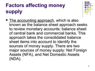 Factors affecting money
supply
 The accounting approach, which is also
known as the balance sheet approach seeks
to review monetary accounts: balance sheet
of central bank and commercial banks. This
approach takes the consolidated balance
sheet items into account to identify the
sources of money supply. There are two
major sources of money supply: Net Foreign
Assets (NFA), and Net Domestic Assets
(NDA).
10
 