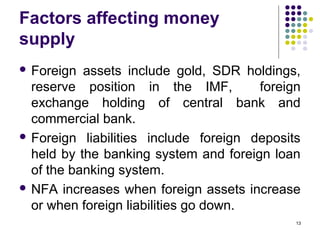 Factors affecting money
supply
 Foreign assets include gold, SDR holdings,
reserve position in the IMF, foreign
exchange holding of central bank and
commercial bank.
 Foreign liabilities include foreign deposits
held by the banking system and foreign loan
of the banking system.
 NFA increases when foreign assets increase
or when foreign liabilities go down.
13
 
