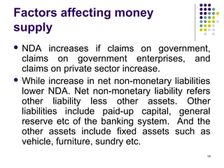 Factors affecting money
supply
 NDA increases if claims on government,
claims on government enterprises, and
claims on private sector increase.
 While increase in net non-monetary liabilities
lower NDA. Net non-monetary liability refers
other liability less other assets. Other
liabilities include paid-up capital, general
reserve etc of the banking system. And the
other assets include fixed assets such as
vehicle, furniture, sundry etc.
14
 