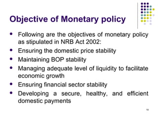 Objective of Monetary policy
 Following are the objectives of monetary policy
as stipulated in NRB Act 2002:
 Ensuring the domestic price stability
 Maintaining BOP stability
 Managing adequate level of liquidity to facilitate
economic growth
 Ensuring financial sector stability
 Developing a secure, healthy, and efficient
domestic payments
19
 