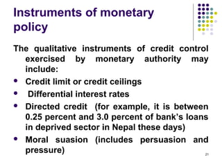 Instruments of monetary
policy
The qualitative instruments of credit control
exercised by monetary authority may
include:
 Credit limit or credit ceilings
 Differential interest rates
 Directed credit (for example, it is between
0.25 percent and 3.0 percent of bank’s loans
in deprived sector in Nepal these days)
 Moral suasion (includes persuasion and
pressure) 21
 