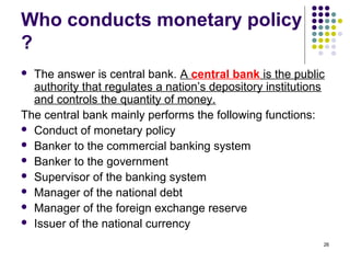 Who conducts monetary policy
?
 The answer is central bank. A central bank is the public
authority that regulates a nation’s depository institutions
and controls the quantity of money.
The central bank mainly performs the following functions:
 Conduct of monetary policy
 Banker to the commercial banking system
 Banker to the government
 Supervisor of the banking system
 Manager of the national debt
 Manager of the foreign exchange reserve
 Issuer of the national currency
26
 