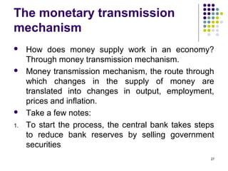The monetary transmission
mechanism
 How does money supply work in an economy?
Through money transmission mechanism.
 Money transmission mechanism, the route through
which changes in the supply of money are
translated into changes in output, employment,
prices and inflation.
 Take a few notes:
1. To start the process, the central bank takes steps
to reduce bank reserves by selling government
securities
27
 