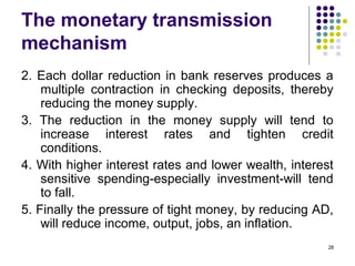 The monetary transmission
mechanism
2. Each dollar reduction in bank reserves produces a
multiple contraction in checking deposits, thereby
reducing the money supply.
3. The reduction in the money supply will tend to
increase interest rates and tighten credit
conditions.
4. With higher interest rates and lower wealth, interest
sensitive spending-especially investment-will tend
to fall.
5. Finally the pressure of tight money, by reducing AD,
will reduce income, output, jobs, an inflation.
28
 
