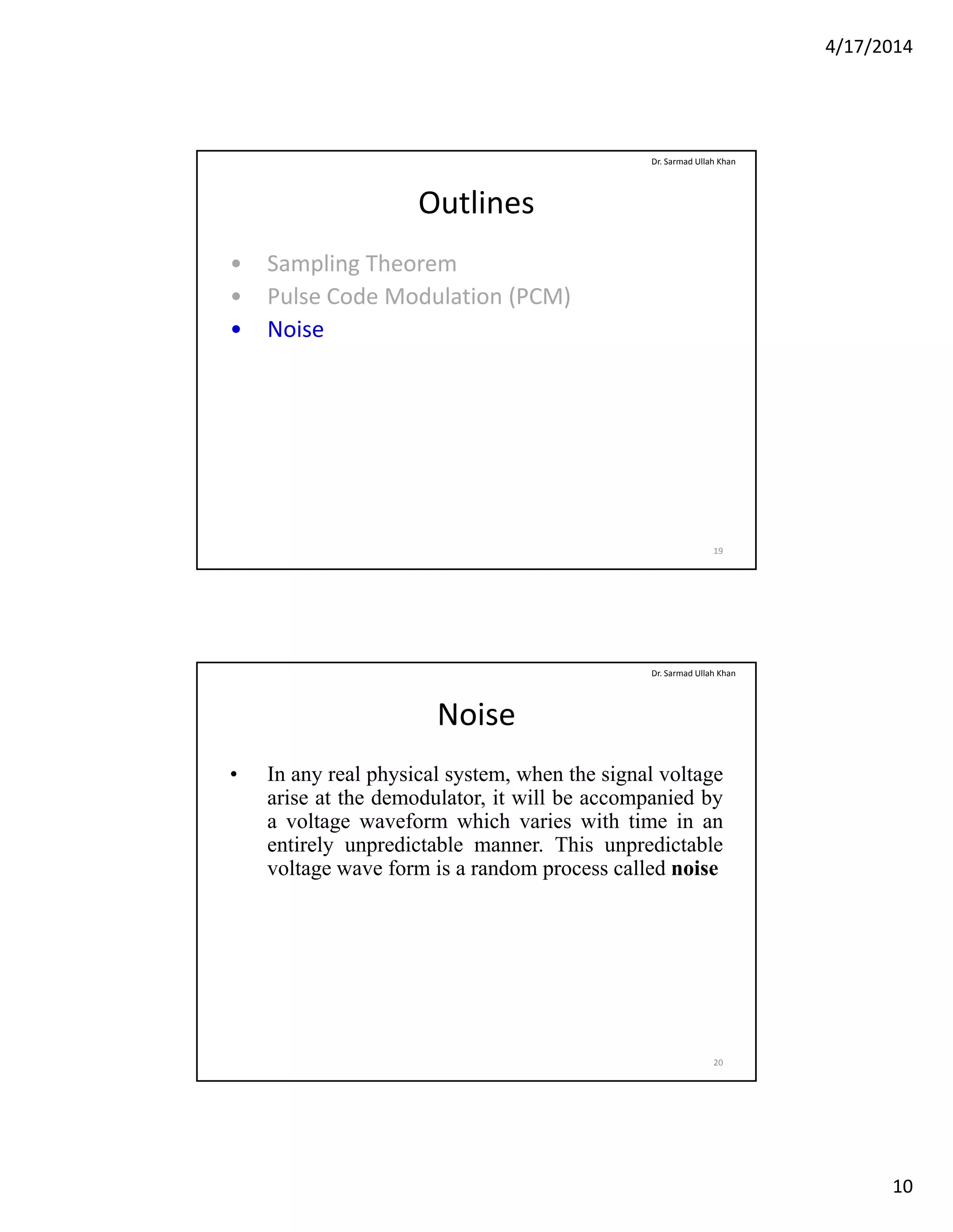 4/17/2014
10
Outlines
• Sampling Theorem
P l C d M d l ti (PCM)
Dr. Sarmad Ullah Khan
• Pulse Code Modulation (PCM)
• Noise
19
Noise
• In any real physical system, when the signal voltage
arise at the demodulator it will be accompanied by
Dr. Sarmad Ullah Khan
arise at the demodulator, it will be accompanied by
a voltage waveform which varies with time in an
entirely unpredictable manner. This unpredictable
voltage wave form is a random process called noise
20
 