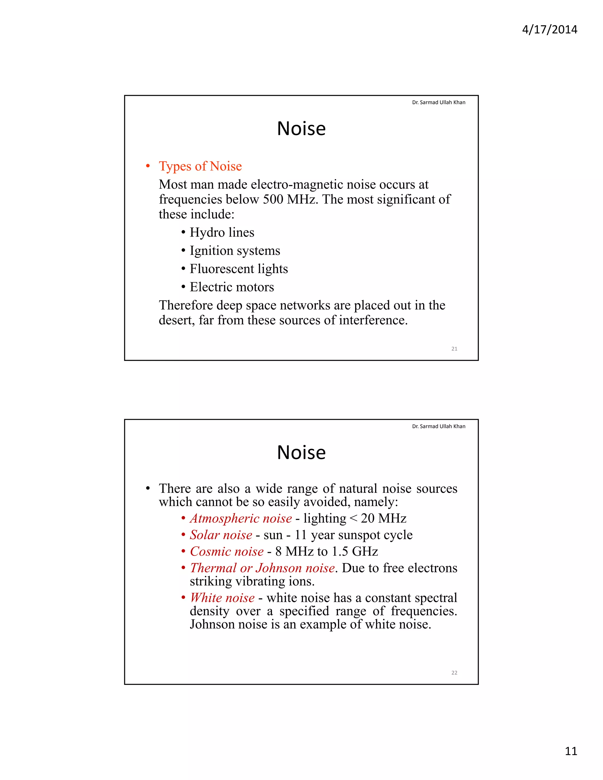 4/17/2014
11
Noise
• Types of Noise
Most man made electro magnetic noise occurs at
Dr. Sarmad Ullah Khan
Most man made electro-magnetic noise occurs at
frequencies below 500 MHz. The most significant of
these include:
• Hydro lines
• Ignition systems
• Fluorescent lightsFluorescent lights
• Electric motors
Therefore deep space networks are placed out in the
desert, far from these sources of interference.
21
Noise
• There are also a wide range of natural noise sources
which cannot be so easily avoided, namely:
Dr. Sarmad Ullah Khan
y , y
• Atmospheric noise - lighting < 20 MHz
• Solar noise - sun - 11 year sunspot cycle
• Cosmic noise - 8 MHz to 1.5 GHz
• Thermal or Johnson noise. Due to free electrons
striking vibrating ions.
• White noise white noise has a constant spectral• White noise - white noise has a constant spectral
density over a specified range of frequencies.
Johnson noise is an example of white noise.
22
 