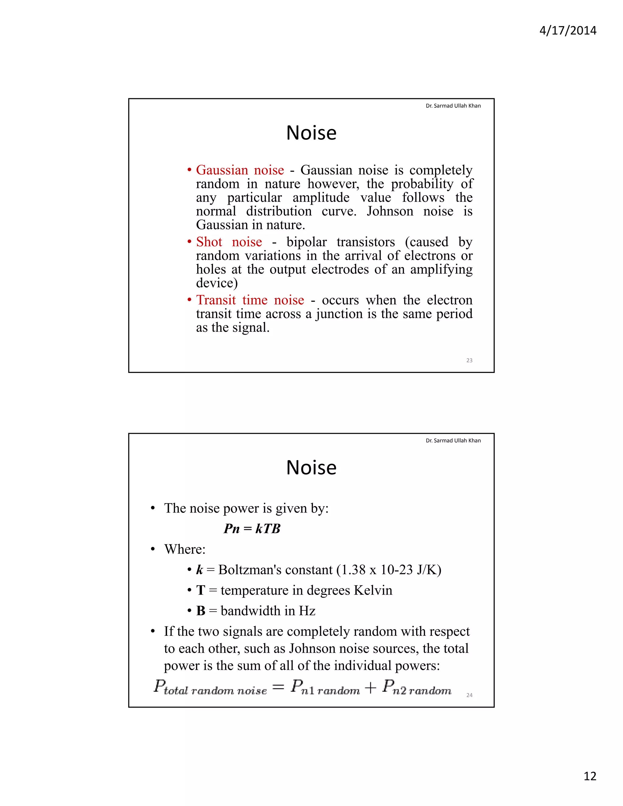 4/17/2014
12
Noise
• Gaussian noise - Gaussian noise is completely
random in nature however, the probability of
Dr. Sarmad Ullah Khan
, p y
any particular amplitude value follows the
normal distribution curve. Johnson noise is
Gaussian in nature.
• Shot noise - bipolar transistors (caused by
random variations in the arrival of electrons or
holes at the output electrodes of an amplifying
device)device)
• Transit time noise - occurs when the electron
transit time across a junction is the same period
as the signal.
23
Noise
• The noise power is given by:
P kTB
Dr. Sarmad Ullah Khan
Pn = kTB
• Where:
• k = Boltzman's constant (1.38 x 10-23 J/K)
• T = temperature in degrees Kelvin
• B = bandwidth in Hz
• If the two signals are completely random with respect
to each other, such as Johnson noise sources, the total
power is the sum of all of the individual powers:
24
 