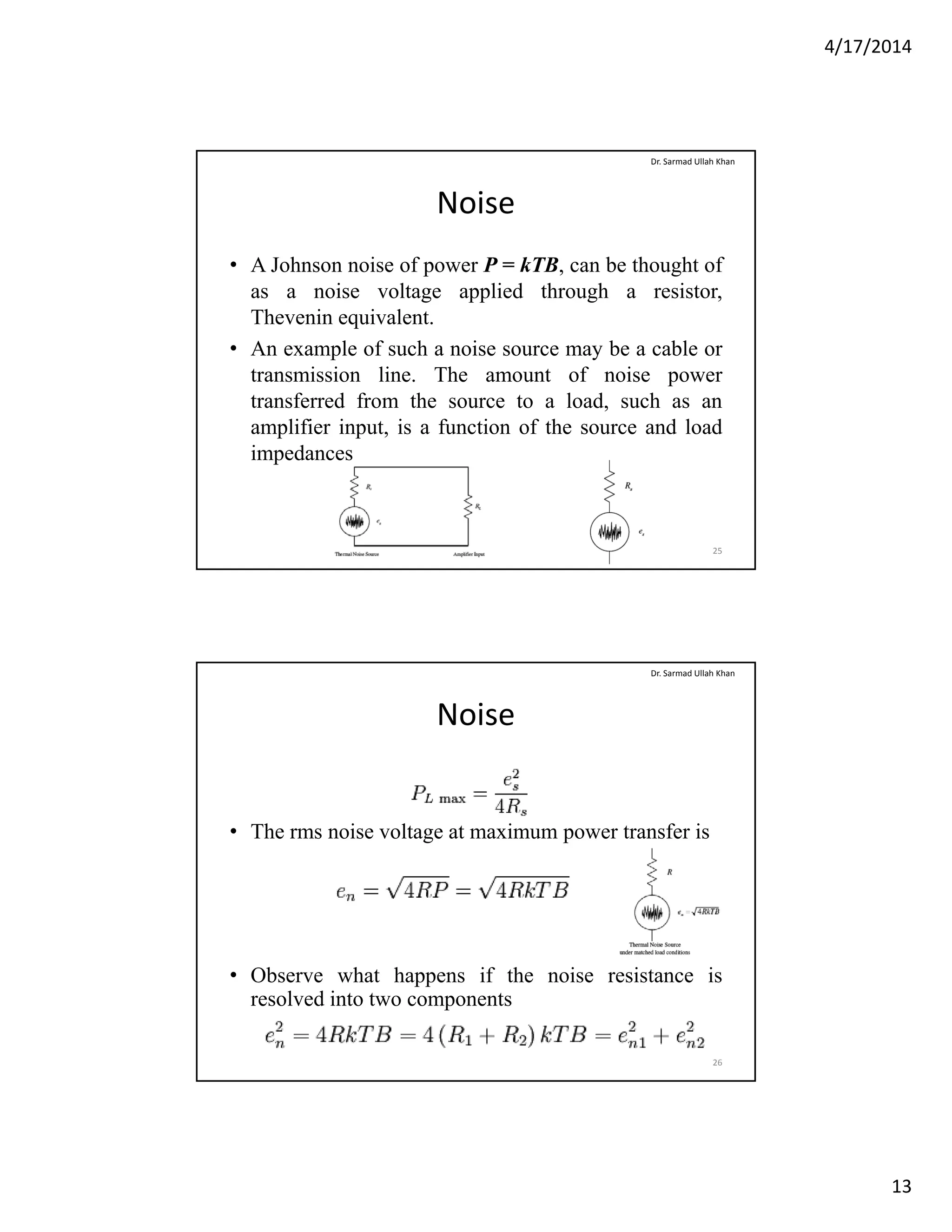 4/17/2014
13
Noise
• A Johnson noise of power P = kTB, can be thought of
as a noise voltage applied through a resistor
Dr. Sarmad Ullah Khan
as a noise voltage applied through a resistor,
Thevenin equivalent.
• An example of such a noise source may be a cable or
transmission line. The amount of noise power
transferred from the source to a load, such as an
amplifier input is a function of the source and loadamplifier input, is a function of the source and load
impedances
25
Noise
Dr. Sarmad Ullah Khan
• The rms noise voltage at maximum power transfer is
• Observe what happens if the noise resistance is
resolved into two components
26
 