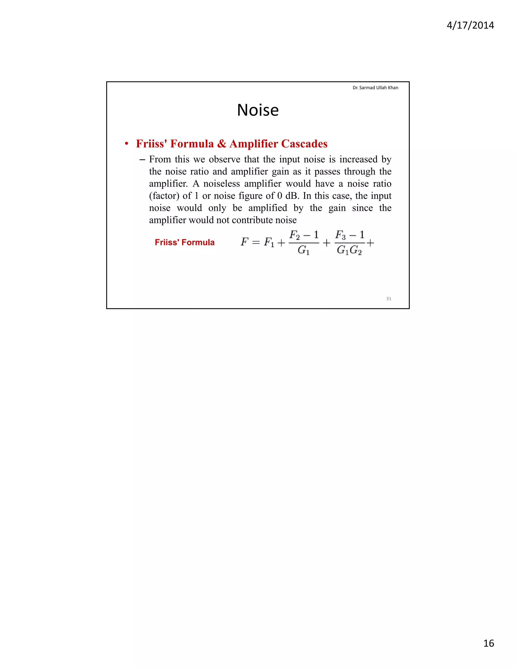 4/17/2014
16
Noise
• Friiss' Formula & Amplifier Cascades
F thi b th t th i t i i i d b
Dr. Sarmad Ullah Khan
– From this we observe that the input noise is increased by
the noise ratio and amplifier gain as it passes through the
amplifier. A noiseless amplifier would have a noise ratio
(factor) of 1 or noise figure of 0 dB. In this case, the input
noise would only be amplified by the gain since the
amplifier would not contribute noise
31
Friiss' Formula
 