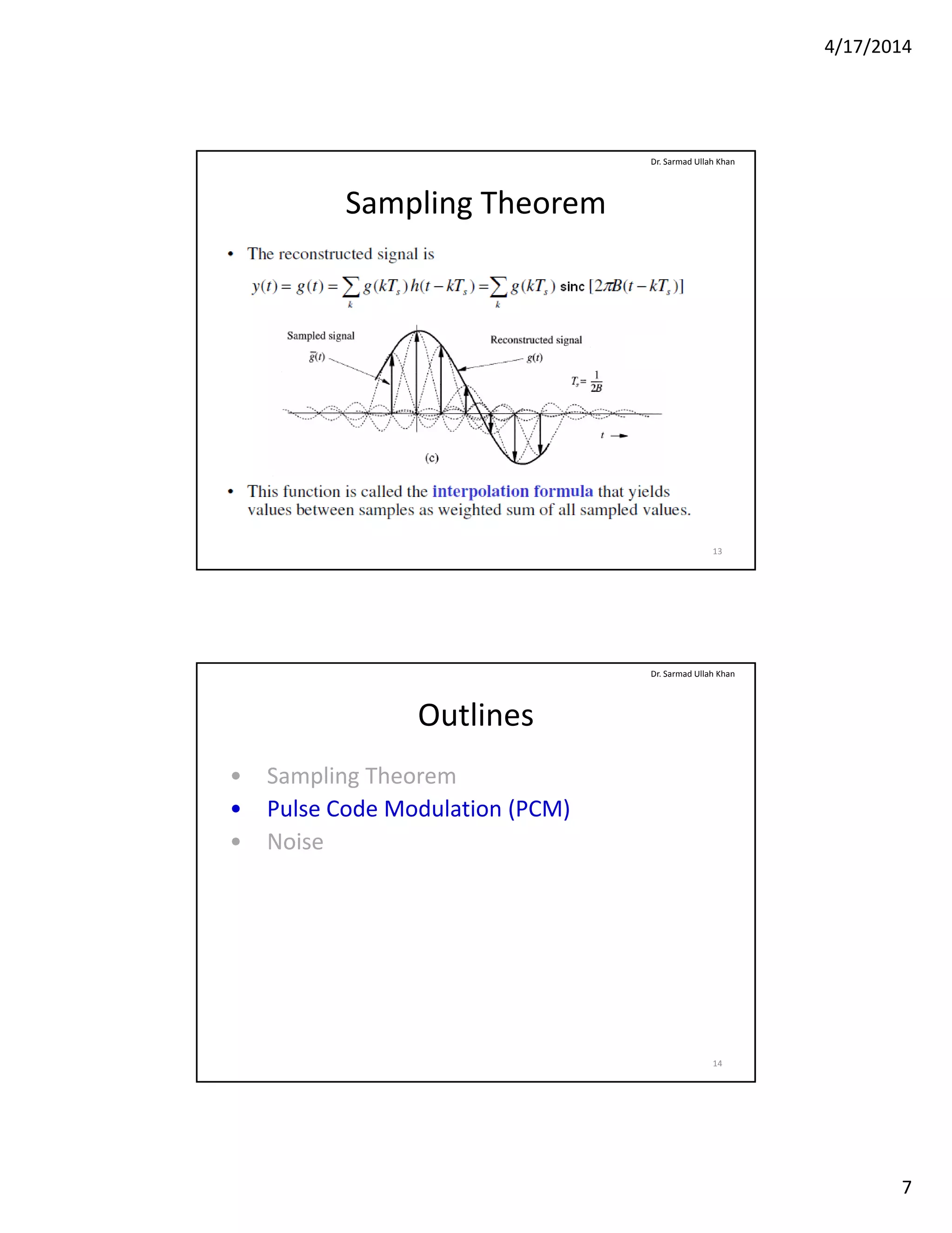 4/17/2014
7
Sampling Theorem
Dr. Sarmad Ullah Khan
13
Outlines
• Sampling Theorem
P l C d M d l ti (PCM)
Dr. Sarmad Ullah Khan
• Pulse Code Modulation (PCM)
• Noise
14
 