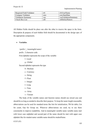 Project Id: 32
Implementation Planning
Required Field Validator rfv rfvUserName
Compare Validator cmv cmvStartDate
Validation Summary vas vasValidationSummary
Check Box List cbl cblDefectPattern
All Hidden Fields should be place one after the other to reserve the space in the form.
Description & purpose of each hidden field should be documented in the design spec of
the appropriate components.
• Variables
<prefix>_<meaningful name>
prefix : 2 character code.
First alphabet represents the scope of the variable
l - Local
g - Global
Second alphabet represents the type
b - Boolean
c - Currency
s - String
f - Float
i - Integer
l - Long
t - Time
a - Array
v - Variant
The body of the variable names and function names should use mixed case and
should be as long as needed to describe their purpose. To keep the name length reasonable,
abbreviations can be used for standard terms like Init for initialization, Tbl for table, Cnt
for count, Grp for Group etc. Wherever abbreviations are used, try to use them
consistently to improve readability. And in meaningful variable name variable name start
with lower case salphabet and second part of the name should be start with upper case
alphabet like for student name variable name should be studentName.
CCET (IT)
105
 