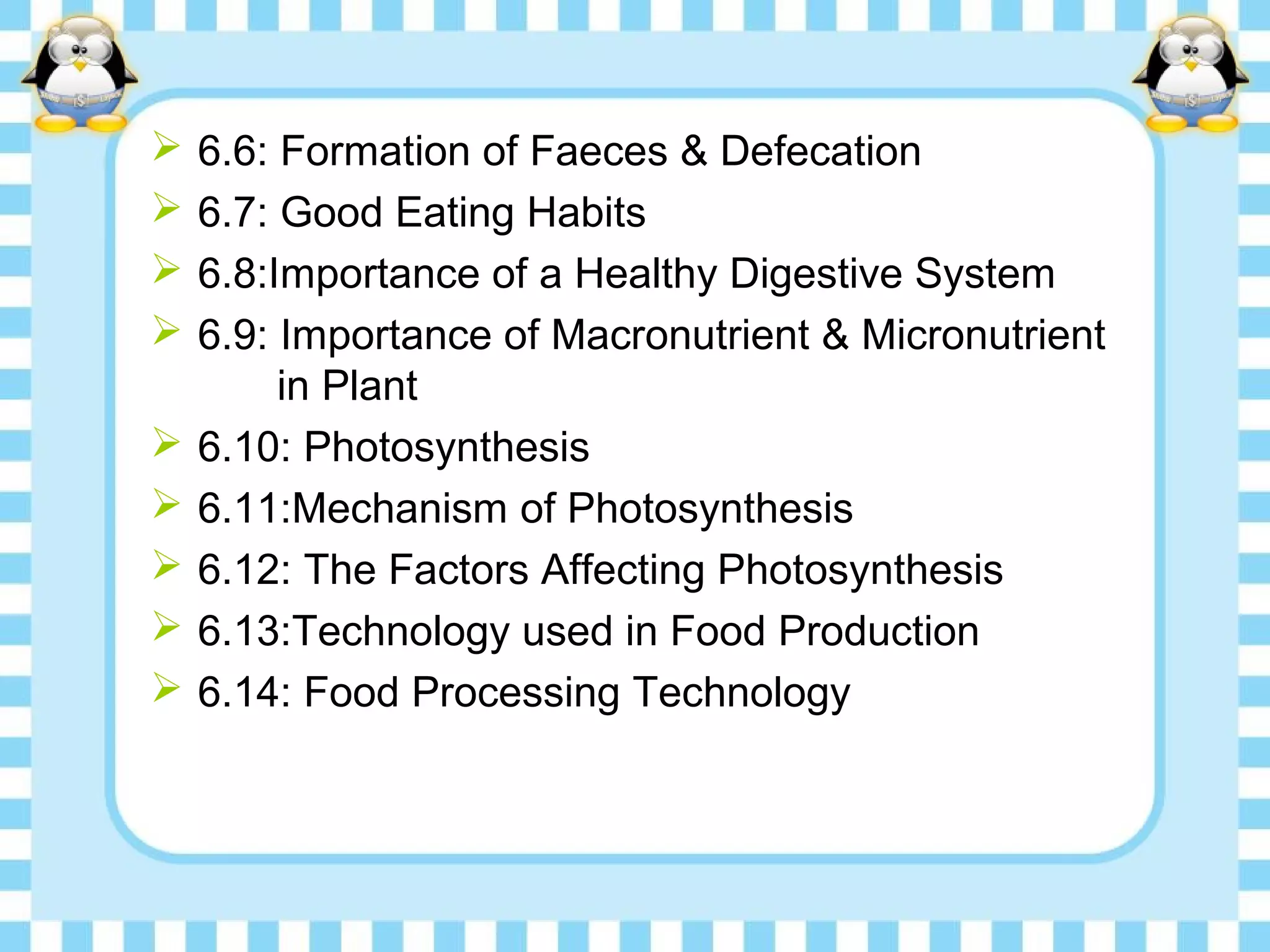  6.6: Formation of Faeces & Defecation
 6.7: Good Eating Habits
 6.8:Importance of a Healthy Digestive System
 6.9: Importance of Macronutrient & Micronutrient
in Plant
 6.10: Photosynthesis
 6.11:Mechanism of Photosynthesis
 6.12: The Factors Affecting Photosynthesis
 6.13:Technology used in Food Production
 6.14: Food Processing Technology
 