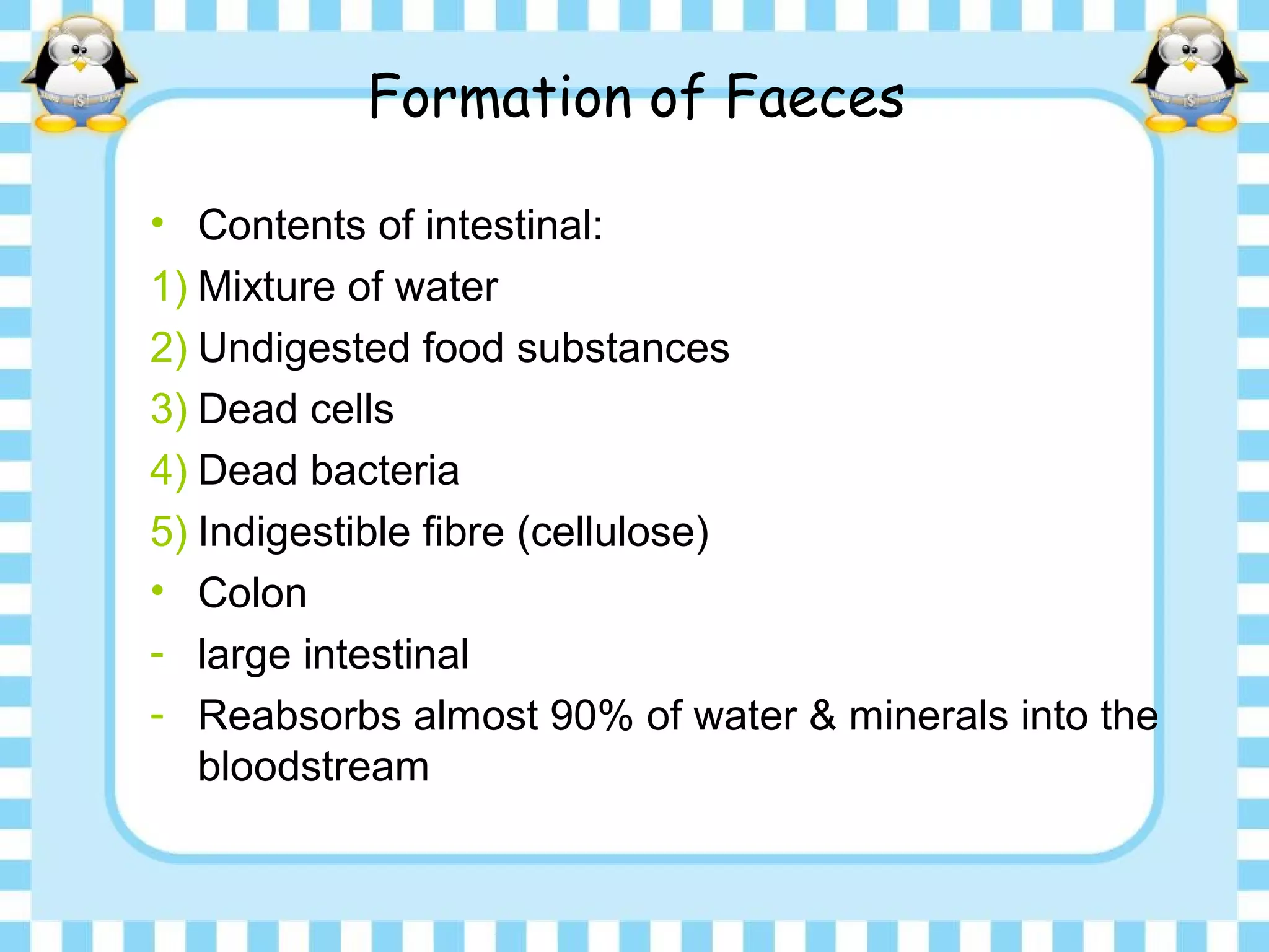 Formation of Faeces
• Contents of intestinal:
1) Mixture of water
2) Undigested food substances
3) Dead cells
4) Dead bacteria
5) Indigestible fibre (cellulose)
• Colon
- large intestinal
- Reabsorbs almost 90% of water & minerals into the
bloodstream
 
