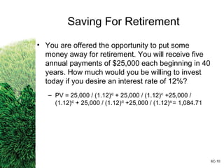 Saving For Retirement
• You are offered the opportunity to put some
money away for retirement. You will receive five
annual payments of $25,000 each beginning in 40
years. How much would you be willing to invest
today if you desire an interest rate of 12%?
– PV = 25,000 / (1.12)40
+ 25,000 / (1.12)41
+25,000 /
(1.12)42
+ 25,000 / (1.12)43
+25,000 / (1.12)44
= 1,084.71
6C-10
 