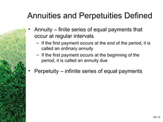 Annuities and Perpetuities Defined
• Annuity – finite series of equal payments that
occur at regular intervals
– If the first payment occurs at the end of the period, it is
called an ordinary annuity
– If the first payment occurs at the beginning of the
period, it is called an annuity due
• Perpetuity – infinite series of equal payments
6C-12
 