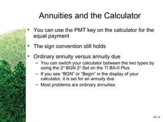Annuities and the Calculator
• You can use the PMT key on the calculator for the
equal payment
• The sign convention still holds
• Ordinary annuity versus annuity due
– You can switch your calculator between the two types by
using the 2nd
BGN 2nd
Set on the TI BA-II Plus
– If you see “BGN” or “Begin” in the display of your
calculator, it is set for an annuity due
– Most problems are ordinary annuities
6C-14
 