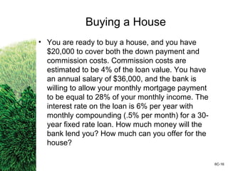 Buying a House
• You are ready to buy a house, and you have
$20,000 to cover both the down payment and
commission costs. Commission costs are
estimated to be 4% of the loan value. You have
an annual salary of $36,000, and the bank is
willing to allow your monthly mortgage payment
to be equal to 28% of your monthly income. The
interest rate on the loan is 6% per year with
monthly compounding (.5% per month) for a 30-
year fixed rate loan. How much money will the
bank lend you? How much can you offer for the
house?
6C-16
 