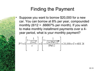 Finding the Payment
• Suppose you want to borrow $20,000 for a new
car. You can borrow at 8% per year, compounded
monthly (8/12 = .66667% per month). If you wish
to make monthly installment payments over a 4-
year period, what is your monthly payment?
6C-18
 