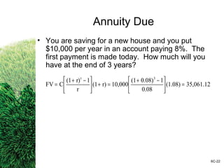 Annuity Due
• You are saving for a new house and you put
$10,000 per year in an account paying 8%. The
first payment is made today. How much will you
have at the end of 3 years?
6C-22
35,061.12(1.08)
0.08
10.08)(1
10,000r)(1
r
1r)(1
CFV
3t
=




 −+
=+




 −+
=
 