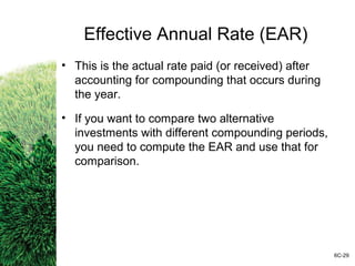 Effective Annual Rate (EAR)
• This is the actual rate paid (or received) after
accounting for compounding that occurs during
the year.
• If you want to compare two alternative
investments with different compounding periods,
you need to compute the EAR and use that for
comparison.
6C-29
 