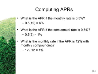 Computing APRs
• What is the APR if the monthly rate is 0.5%?
– 0.5(12) = 6%
• What is the APR if the semiannual rate is 0.5%?
– 0.5(2) = 1%
• What is the monthly rate if the APR is 12% with
monthly compounding?
– 12 / 12 = 1%
6C-31
 