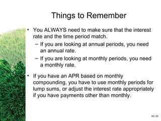 Things to Remember
• You ALWAYS need to make sure that the interest
rate and the time period match.
– If you are looking at annual periods, you need
an annual rate.
– If you are looking at monthly periods, you need
a monthly rate.
• If you have an APR based on monthly
compounding, you have to use monthly periods for
lump sums, or adjust the interest rate appropriately
if you have payments other than monthly.
6C-32
 
